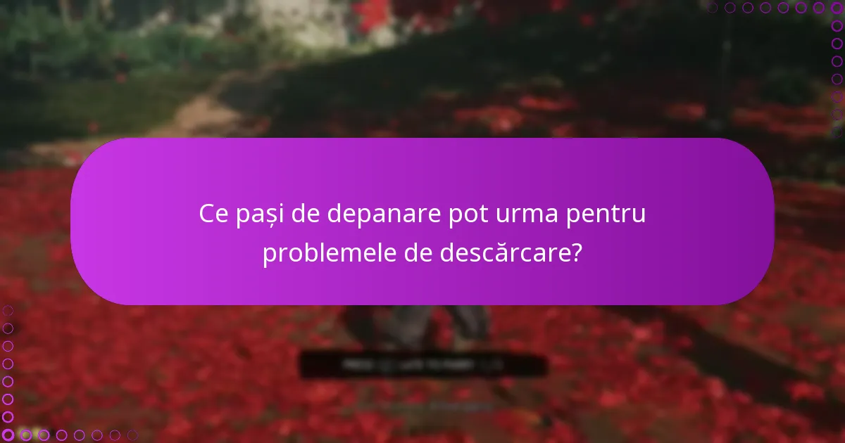 Ce pași de depanare pot urma pentru problemele de descărcare?
